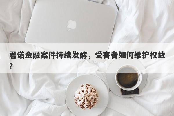 君诺金融案件持续发酵，受害者如何维护权益？-第1张图片-要懂汇圈网