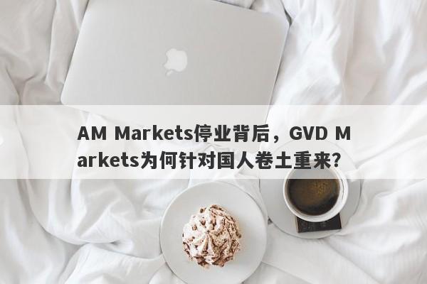 AM Markets停业背后，GVD Markets为何针对国人卷土重来？-第1张图片-要懂汇圈网