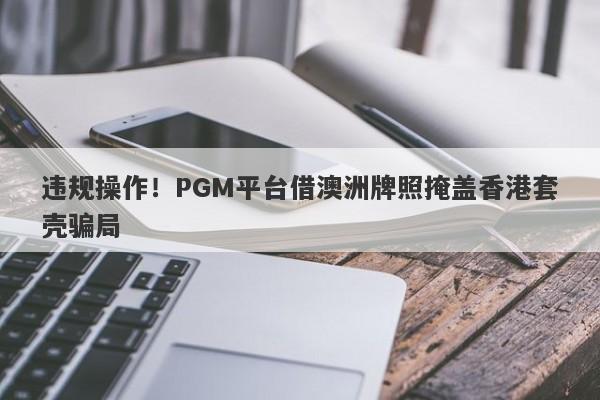 违规操作！PGM平台借澳洲牌照掩盖香港套壳骗局-第1张图片-要懂汇圈网