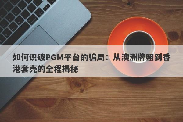 如何识破PGM平台的骗局：从澳洲牌照到香港套壳的全程揭秘-第1张图片-要懂汇圈网