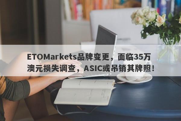 ETOMarkets品牌变更，面临35万澳元损失调查，ASIC或吊销其牌照！-第1张图片-要懂汇圈网