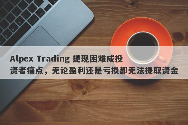 Alpex Trading 提现困难成投资者痛点，无论盈利还是亏损都无法提取资金-第1张图片-要懂汇圈网