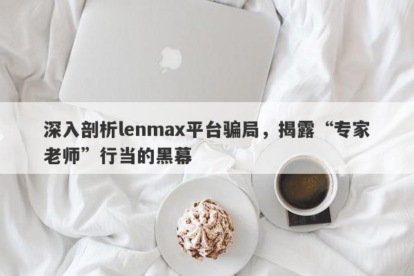 深入剖析lenmax平台骗局，揭露“专家老师”行当的黑幕-第1张图片-要懂汇圈网