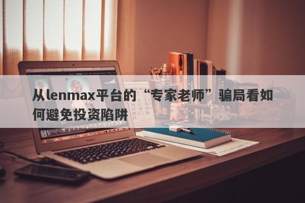 从lenmax平台的“专家老师”骗局看如何避免投资陷阱-第1张图片-要懂汇圈网