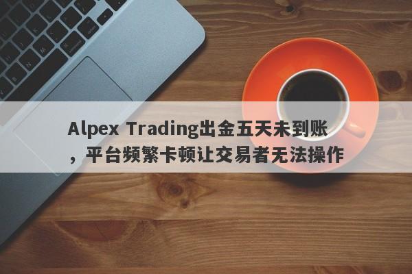 Alpex Trading出金五天未到账，平台频繁卡顿让交易者无法操作-第1张图片-要懂汇圈网