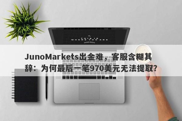 JunoMarkets出金难，客服含糊其辞：为何最后一笔970美元无法提取？-第1张图片-要懂汇圈网