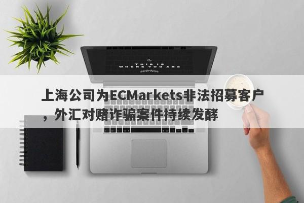 上海公司为ECMarkets非法招募客户，外汇对赌诈骗案件持续发酵-第1张图片-要懂汇圈网