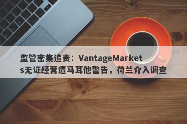 监管密集追责：VantageMarkets无证经营遭马耳他警告，荷兰介入调查-第1张图片-要懂汇圈网