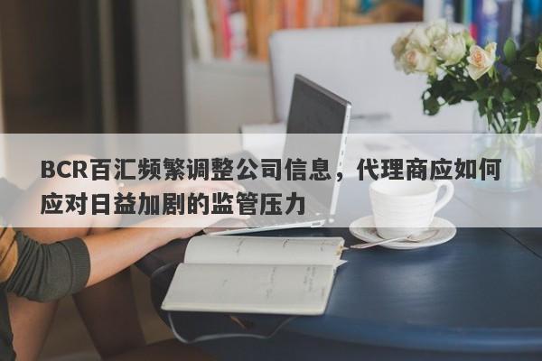 BCR百汇频繁调整公司信息，代理商应如何应对日益加剧的监管压力-第1张图片-要懂汇圈网