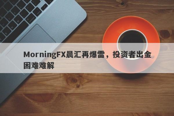 MorningFX晨汇再爆雷，投资者出金困难难解-第1张图片-要懂汇圈网