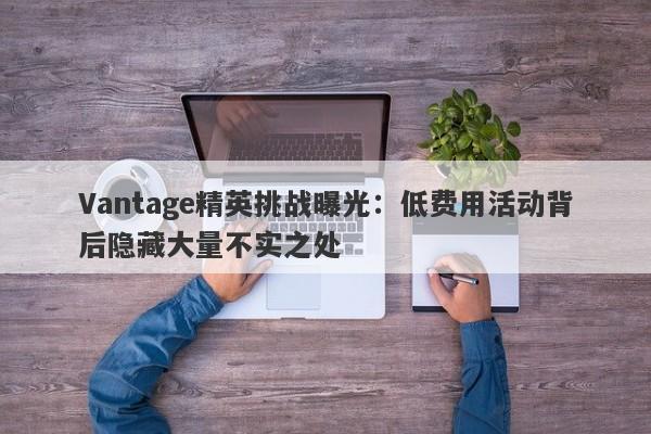 Vantage精英挑战曝光：低费用活动背后隐藏大量不实之处-第1张图片-要懂汇圈网