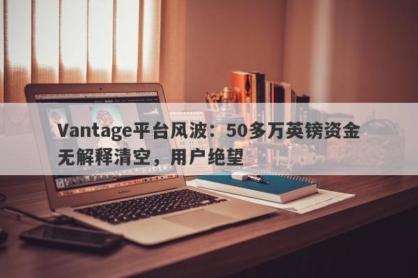 Vantage平台风波：50多万英镑资金无解释清空，用户绝望-第1张图片-要懂汇圈网