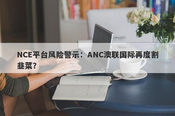 NCE平台风险警示：ANC澳联国际再度割韭菜？-第1张图片-要懂汇圈网