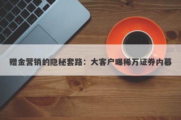 赠金营销的隐秘套路：大客户曝稀万证券内幕-第1张图片-要懂汇圈网