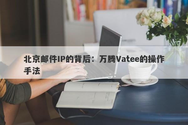 北京邮件IP的背后：万腾Vatee的操作手法-第1张图片-要懂汇圈网