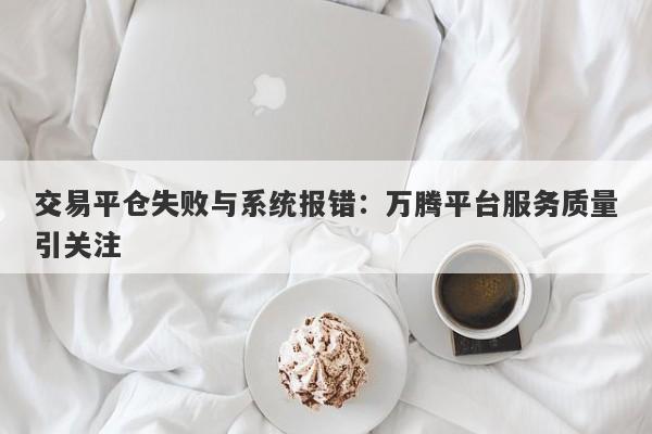 交易平仓失败与系统报错：万腾平台服务质量引关注-第1张图片-要懂汇圈网