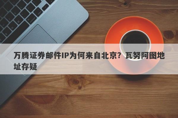 万腾证券邮件IP为何来自北京？瓦努阿图地址存疑-第1张图片-要懂汇圈网